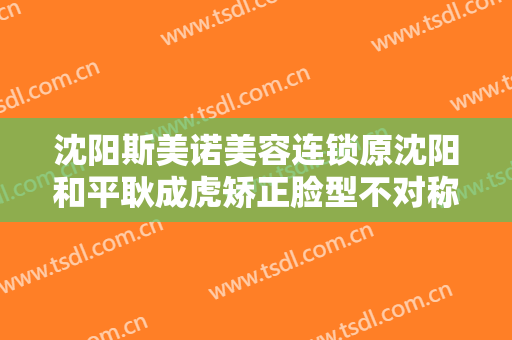 沈阳斯美诺美容连锁原沈阳和平耿成虎矫正脸型不对称大楷需要多少钱?多长时间恢复?