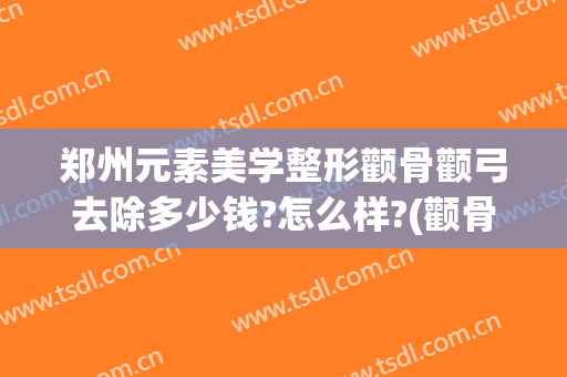 郑州元素美学整形颧骨颧弓去除多少钱?怎么样?(颧骨整形大概多少钱)