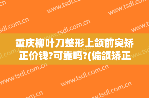 重庆柳叶刀整形上颌前突矫正价钱?可靠吗?(偏颌矫正手术多少钱)