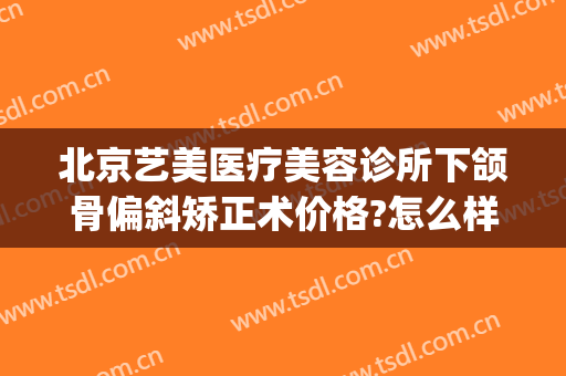 北京艺美医疗美容诊所下颌骨偏斜矫正术价格?怎么样?(艺美医院整形)