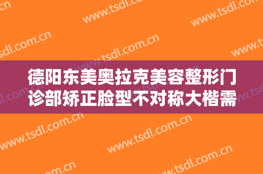 德阳东美奥拉克美容整形门诊部矫正脸型不对称大楷需要多少钱?怎么样?