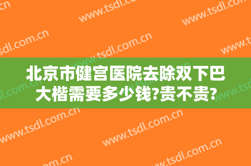 北京市健宫医院去除双下巴大楷需要多少钱?贵不贵?
