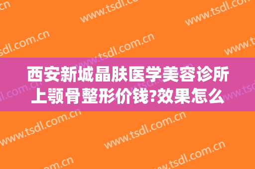 西安新城晶肤医学美容诊所上颚骨整形价钱?效果怎么样?(西安新城晶肤医疗美容医院)