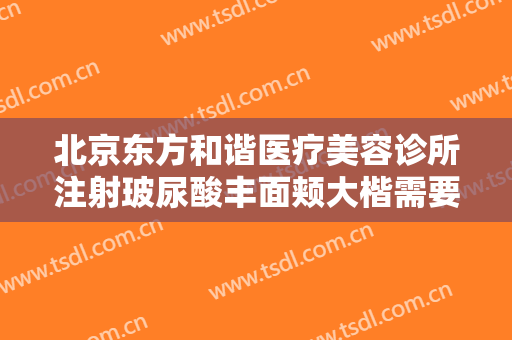 北京东方和谐医疗美容诊所注射玻尿酸丰面颊大楷需要多少钱?有哪些优势?