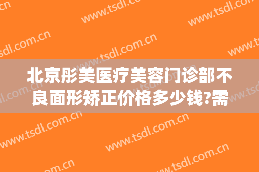 北京彤美医疗美容门诊部不良面形矫正价格多少钱?需要多久恢复?(北京彤美医疗美容门诊部有限公司)