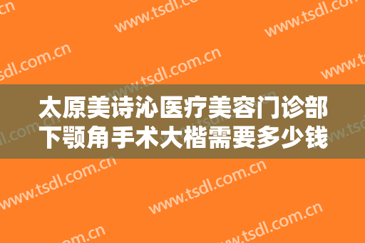 太原美诗沁医疗美容门诊部下颚角手术大楷需要多少钱?靠谱吗?