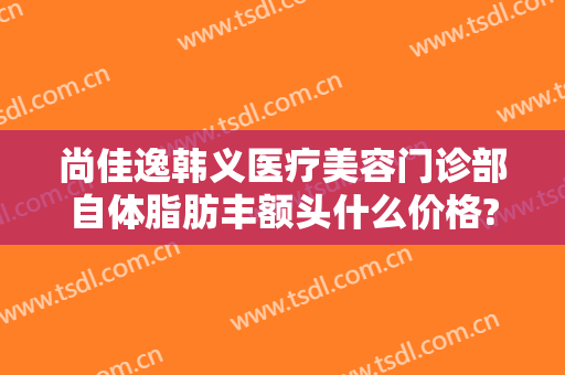 尚佳逸韩义医疗美容门诊部自体脂肪丰额头什么价格?有哪些优势?