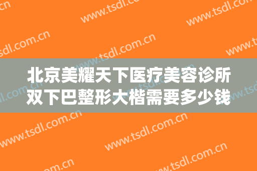 北京美耀天下医疗美容诊所双下巴整形大楷需要多少钱?效果怎么样?(武汉整形价格)