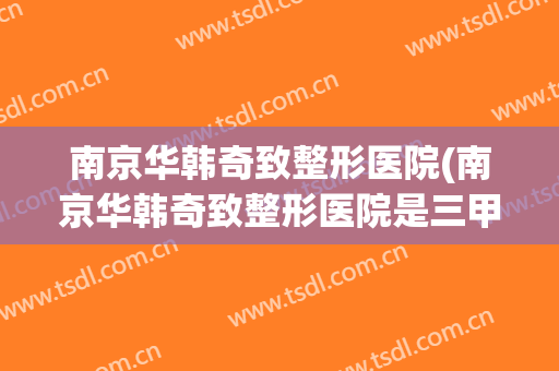 南京华韩奇致整形医院(南京华韩奇致整形医院是三甲吗)
