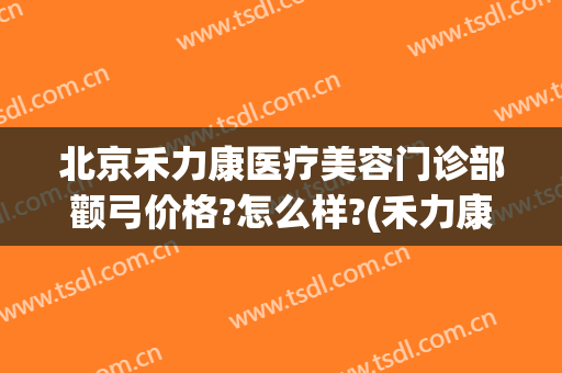 北京禾力康医疗美容门诊部颧弓价格?怎么样?(禾力康整形美容门诊)