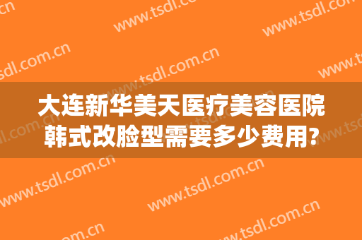 大连新华美天医疗美容医院韩式改脸型需要多少费用?靠谱吗?(大连美天医疗美容怎么样)