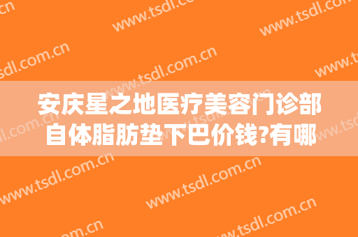 安庆星之地医疗美容门诊部自体脂肪垫下巴价钱?有哪些优势?(安庆星之地医疗美容官网)