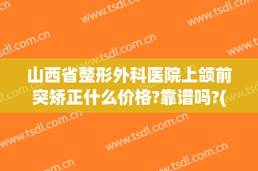 山西省整形外科医院上颌前突矫正什么价格?靠谱吗?(上颌前突矫正术费用)