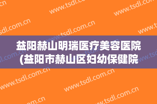 益阳赫山明瑞医疗美容医院(益阳市赫山区妇幼保健院怎么样)
