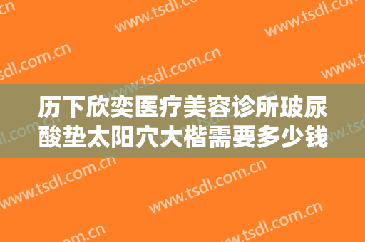 历下欣奕医疗美容诊所玻尿酸垫太阳穴大楷需要多少钱?需要多久恢复?