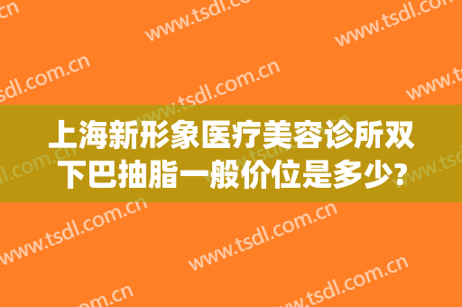 上海新形象医疗美容诊所双下巴抽脂一般价位是多少?好不好?(上海市的美容整形)