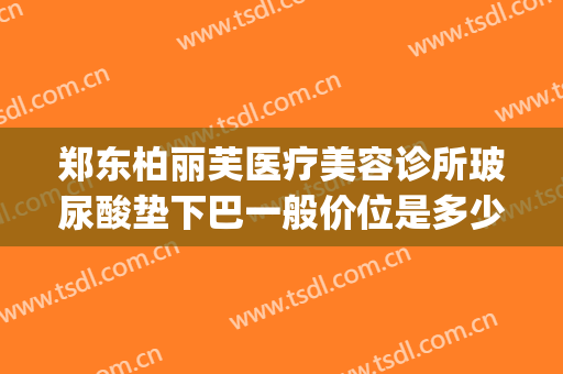 郑东柏丽芙医疗美容诊所玻尿酸垫下巴一般价位是多少钱?可靠吗?(美容院的玻尿酸多少钱)