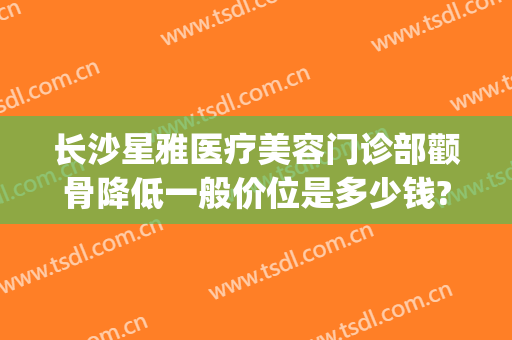 长沙星雅医疗美容门诊部颧骨降低一般价位是多少钱?需要多久恢复?(星雅整形医院价格表)