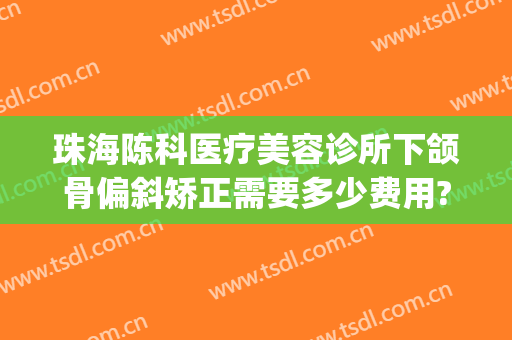 珠海陈科医疗美容诊所下颌骨偏斜矫正需要多少费用?怎么样?(珠海整容医院费用)