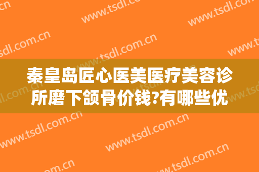 秦皇岛匠心医美医疗美容诊所磨下颌骨价钱?有哪些优势?(下颌骨整形医院)
