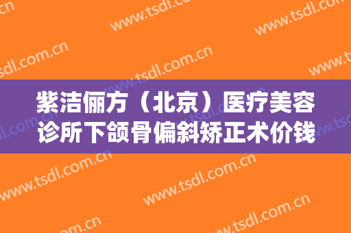 紫洁俪方（北京）医疗美容诊所下颌骨偏斜矫正术价钱?可靠吗?(紫洁俪方(北京)医疗美容诊所怎么样)