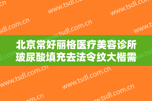 北京常好丽格医疗美容诊所玻尿酸填充去法令纹大楷需要多少费用?可靠吗?