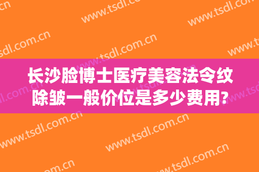 长沙脸博士医疗美容法令纹除皱一般价位是多少费用?可靠吗?(长沙脸博士医疗美容官网)