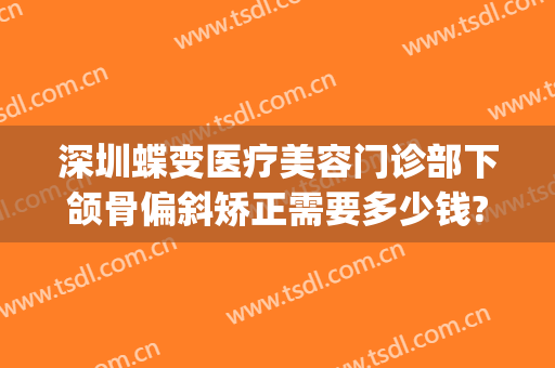 深圳蝶变医疗美容门诊部下颌骨偏斜矫正需要多少钱?需要多久恢复?(深圳蝶变整形医院正规吗)