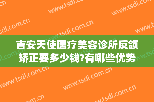 吉安天使医疗美容诊所反颌矫正要多少钱?有哪些优势?(吉安天使整形怎么样)