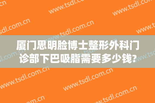 厦门思明脸博士整形外科门诊部下巴吸脂需要多少钱?靠谱吗?(厦门思明医院整形科)