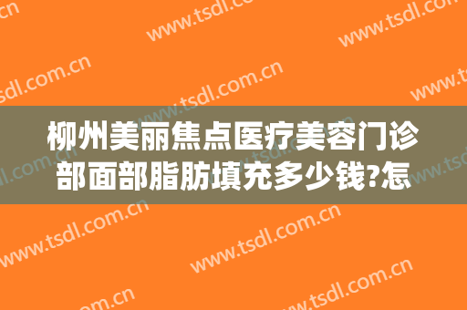 柳州美丽焦点医疗美容门诊部面部脂肪填充多少钱?怎么样?(美丽焦点整形医院柳州)
