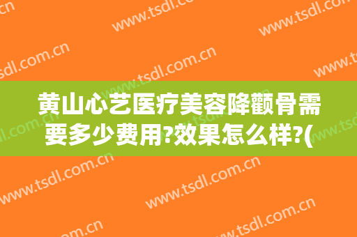 黄山心艺医疗美容降颧骨需要多少费用?效果怎么样?(黄山心艺整形医院怎么样)