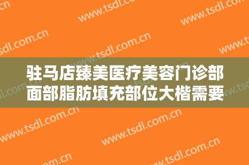 驻马店臻美医疗美容门诊部面部脂肪填充部位大楷需要多少费用?靠谱吗?
