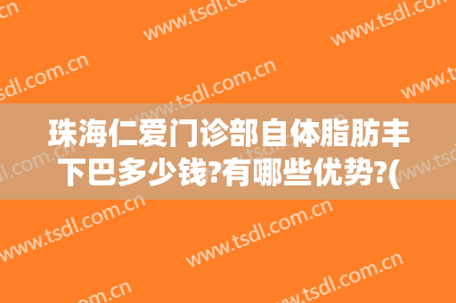珠海仁爱门诊部自体脂肪丰下巴多少钱?有哪些优势?(珠海自体脂肪填充哪家医院好)