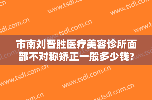 市南刘晋胜医疗美容诊所面部不对称矫正一般多少钱?有哪些优势?