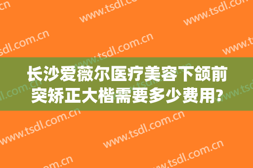 长沙爱薇尔医疗美容下颌前突矫正大楷需要多少费用?效果怎么样?(长沙爱薇尔医疗整形)