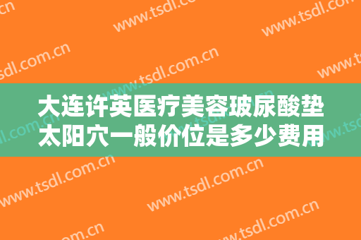 大连许英医疗美容玻尿酸垫太阳穴一般价位是多少费用?靠谱吗?