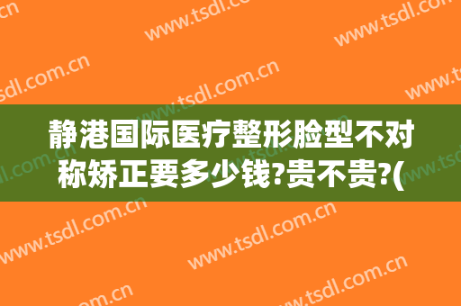 静港国际医疗整形脸型不对称矫正要多少钱?贵不贵?(静港国际医疗整形脸型不对称矫正要多少钱?贵不贵呀)