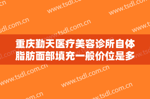 重庆勤天医疗美容诊所自体脂肪面部填充一般价位是多少?需要多久恢复?