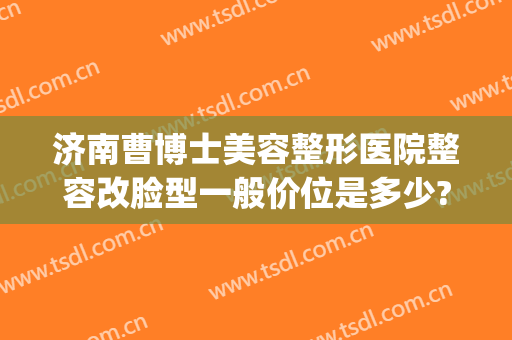 济南曹博士美容整形医院整容改脸型一般价位是多少?效果怎么样?(济南曹博士医院吸脂)