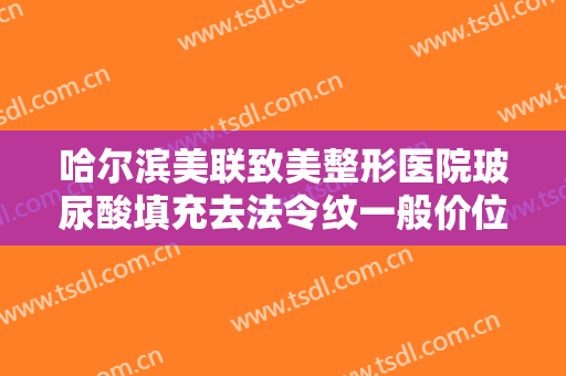 哈尔滨美联致美整形医院玻尿酸填充去法令纹一般价位是多少钱?有哪些优势?