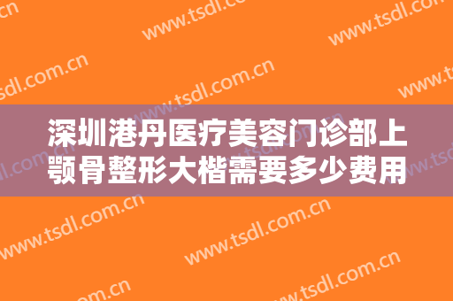 深圳港丹医疗美容门诊部上颚骨整形大楷需要多少费用?怎么样?
