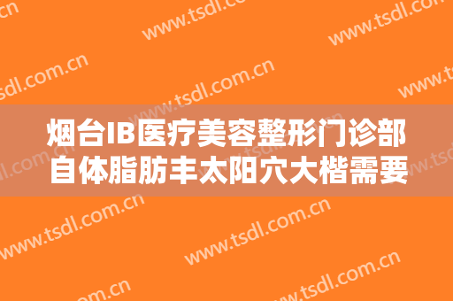 烟台IB医疗美容整形门诊部自体脂肪丰太阳穴大楷需要多少钱?有哪些优势?