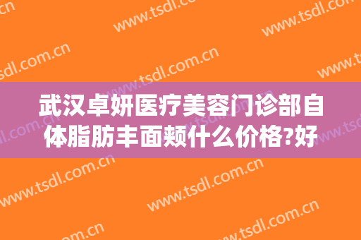 武汉卓妍医疗美容门诊部自体脂肪丰面颊什么价格?好不好?(武汉卓美整形地址)