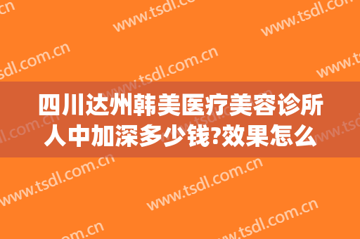 四川达州韩美医疗美容诊所人中加深多少钱?效果怎么样?(渠县韩美医疗整形医院好不好)