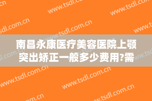 南昌永康医疗美容医院上颚突出矫正一般多少费用?需要多久恢复?(南昌永康美容整形医院)