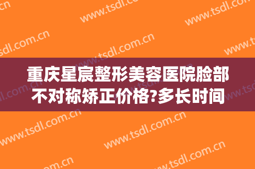 重庆星宸整形美容医院脸部不对称矫正价格?多长时间恢复?(重庆星宸整形美容医院好不好)
