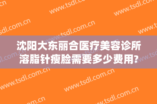 沈阳大东丽合医疗美容诊所溶脂针瘦脸需要多少费用?需要多久恢复?(沈阳丽合医疗美容医院)