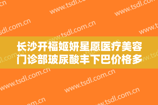 长沙开福姬妍星愿医疗美容门诊部玻尿酸丰下巴价格多少钱?有哪些优势?