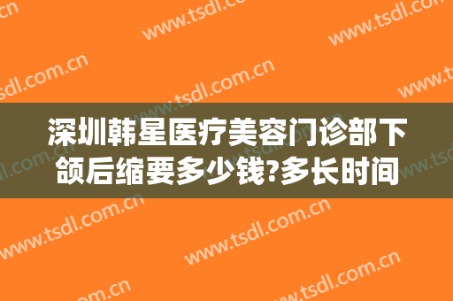 深圳韩星医疗美容门诊部下颌后缩要多少钱?多长时间恢复?(东莞韩后医疗整形)